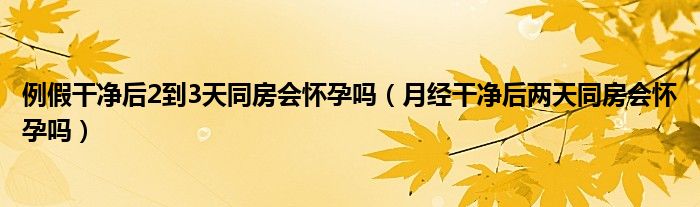 例假干凈后2到3天同房會(huì)懷孕嗎（月經(jīng)干凈后兩天同房會(huì)懷孕嗎）