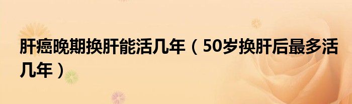 肝癌晚期換肝能活幾年（50歲換肝后最多活幾年）