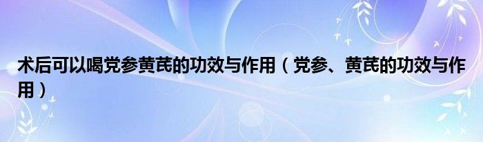 術(shù)后可以喝黨參黃芪的功效與作用（黨參、黃芪的功效與作用）