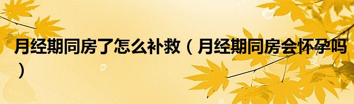 月經(jīng)期同房了怎么補救（月經(jīng)期同房會懷孕嗎）