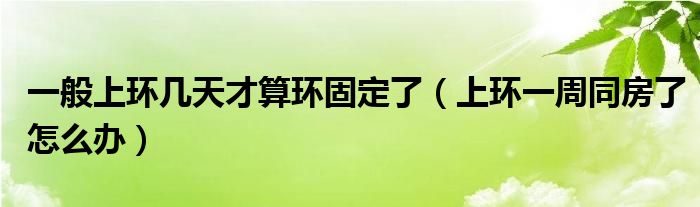 一般上環(huán)幾天才算環(huán)固定了（上環(huán)一周同房了怎么辦）