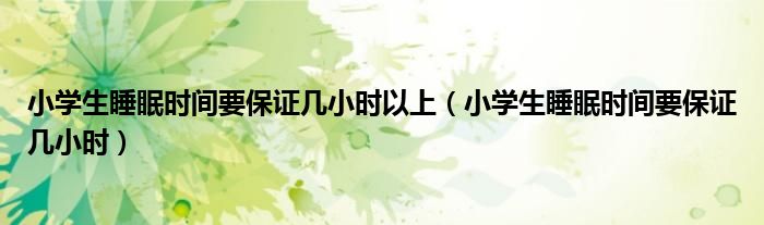 小學生睡眠時間要保證幾小時以上（小學生睡眠時間要保證幾小時）