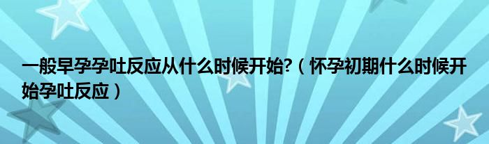 一般早孕孕吐反應(yīng)從什么時(shí)候開始?（懷孕初期什么時(shí)候開始孕吐反應(yīng)）