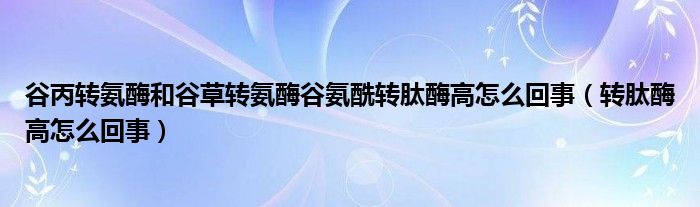 谷丙轉氨酶和谷草轉氨酶谷氨酰轉肽酶高怎么回事（轉肽酶高怎么回事）