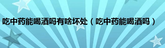 吃中藥能喝酒嗎有啥壞處（吃中藥能喝酒嗎）