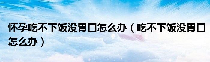 懷孕吃不下飯沒(méi)胃口怎么辦（吃不下飯沒(méi)胃口怎么辦）