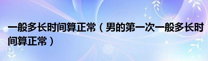 一般多長(zhǎng)時(shí)間算正常（男的第一次一般多長(zhǎng)時(shí)間算正常）