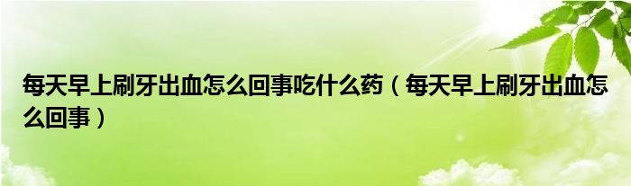 每天早上刷牙出血怎么回事吃什么藥（每天早上刷牙出血怎么回事）