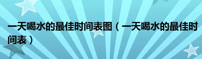 一天喝水的最佳時間表圖（一天喝水的最佳時間表）