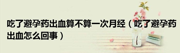 吃了避孕藥出血算不算一次月經（吃了避孕藥出血怎么回事）