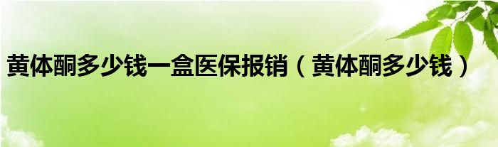 黃體酮多少錢一盒醫(yī)保報(bào)銷（黃體酮多少錢）