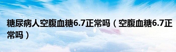 糖尿病人空腹血糖6.7正常嗎（空腹血糖6.7正常嗎）