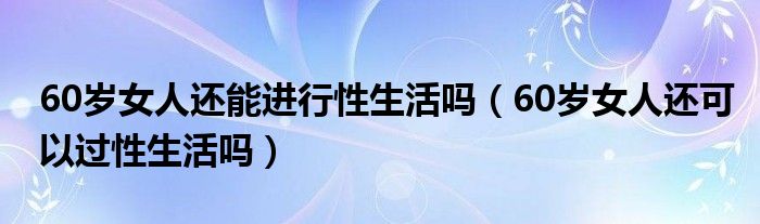 60歲女人還能進(jìn)行性生活嗎（60歲女人還可以過性生活嗎）