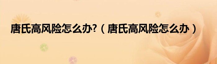 唐氏高風(fēng)險怎么辦?（唐氏高風(fēng)險怎么辦）