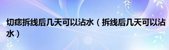 切痣拆線后幾天可以沾水（拆線后幾天可以沾水）