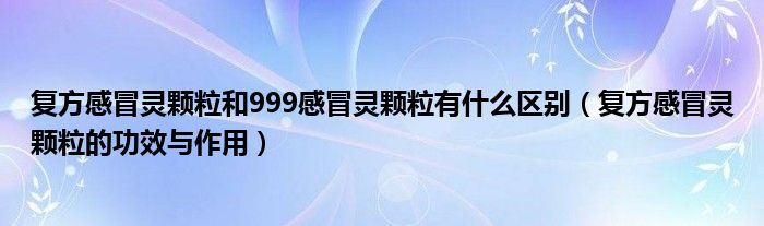 復方感冒靈顆粒和999感冒靈顆粒有什么區(qū)別（復方感冒靈顆粒的功效與作用）