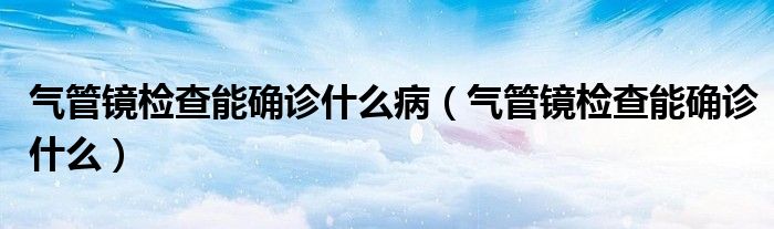 氣管鏡檢查能確診什么?。夤茜R檢查能確診什么）