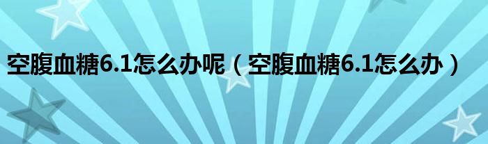 空腹血糖6.1怎么辦呢（空腹血糖6.1怎么辦）