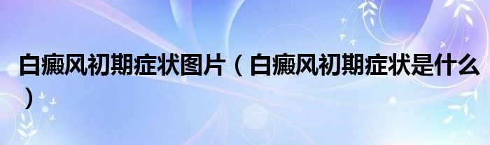 白癜風初期癥狀圖片（白癜風初期癥狀是什么）