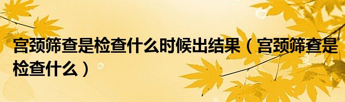 宮頸篩查是檢查什么時候出結果（宮頸篩查是檢查什么）