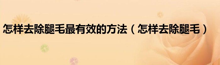 怎樣去除腿毛最有效的方法（怎樣去除腿毛）