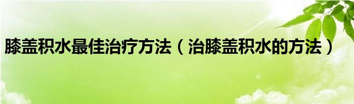 膝蓋積水最佳治療方法（治膝蓋積水的方法）