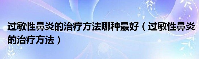 過敏性鼻炎的治療方法哪種最好（過敏性鼻炎的治療方法）