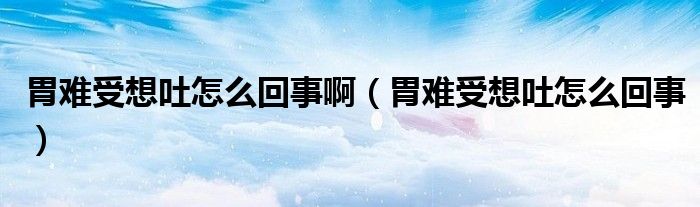 胃難受想吐怎么回事?。ㄎ鸽y受想吐怎么回事）