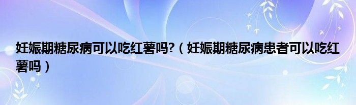 妊娠期糖尿病可以吃紅薯嗎?（妊娠期糖尿病患者可以吃紅薯嗎）