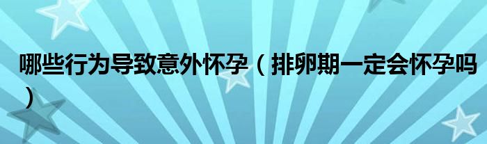 哪些行為導(dǎo)致意外懷孕（排卵期一定會(huì)懷孕嗎）