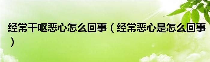 經常干嘔惡心怎么回事（經常惡心是怎么回事）