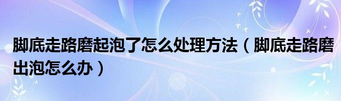 腳底走路磨起泡了怎么處理方法（腳底走路磨出泡怎么辦）