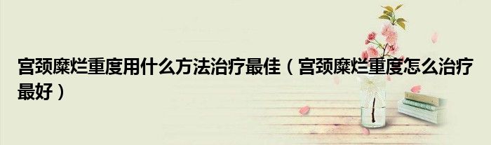 宮頸糜爛重度用什么方法治療最佳（宮頸糜爛重度怎么治療最好）