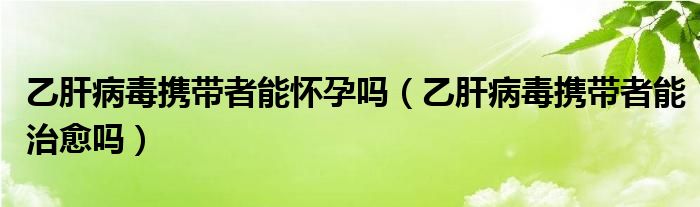 乙肝病毒攜帶者能懷孕嗎（乙肝病毒攜帶者能治愈嗎）