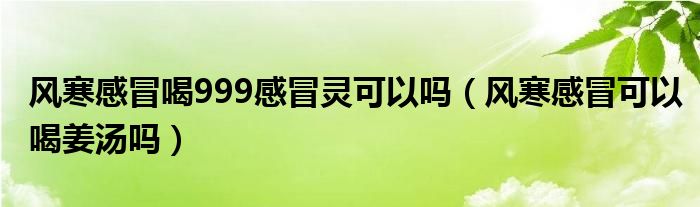 風(fēng)寒感冒喝999感冒靈可以嗎（風(fēng)寒感冒可以喝姜湯嗎）