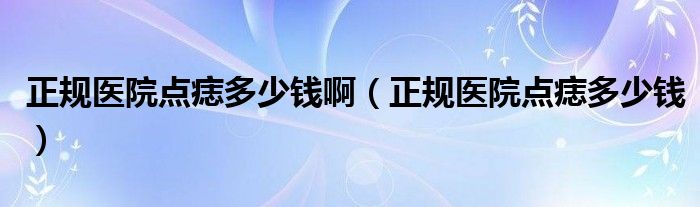 正規(guī)醫(yī)院點(diǎn)痣多少錢?。ㄕ?guī)醫(yī)院點(diǎn)痣多少錢）