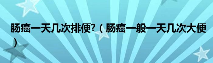 腸癌一天幾次排便?（腸癌一般一天幾次大便）