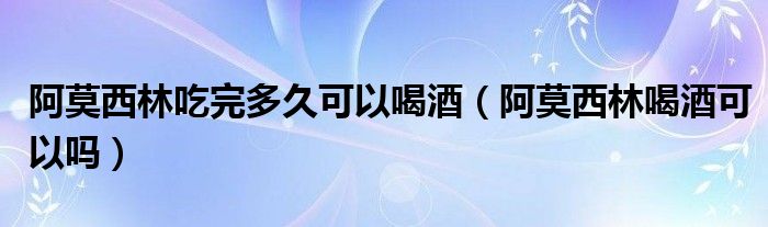 阿莫西林吃完多久可以喝酒（阿莫西林喝酒可以嗎）