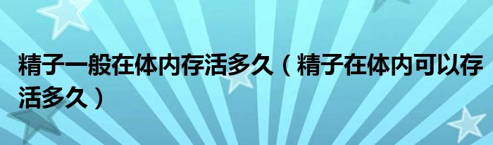 精子一般在體內(nèi)存活多久（精子在體內(nèi)可以存活多久）