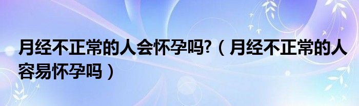 月經(jīng)不正常的人會懷孕嗎?（月經(jīng)不正常的人容易懷孕嗎）