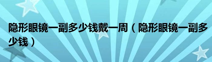 隱形眼鏡一副多少錢戴一周（隱形眼鏡一副多少錢）