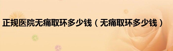 正規(guī)醫(yī)院無(wú)痛取環(huán)多少錢(qián)（無(wú)痛取環(huán)多少錢(qián)）