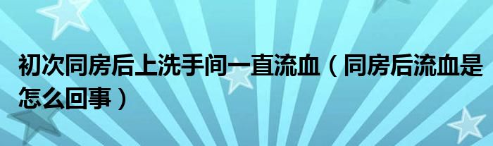 初次同房后上洗手間一直流血（同房后流血是怎么回事）