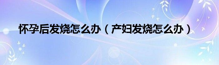 懷孕后發(fā)燒怎么辦（產(chǎn)婦發(fā)燒怎么辦）