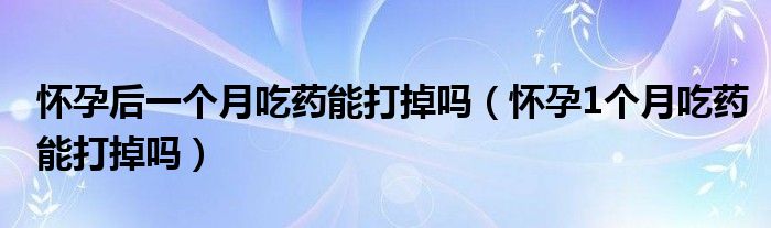 懷孕后一個月吃藥能打掉嗎（懷孕1個月吃藥能打掉嗎）