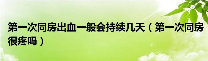 第一次同房出血一般會持續(xù)幾天（第一次同房很疼嗎）