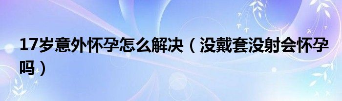 17歲意外懷孕怎么解決（沒(méi)戴套沒(méi)射會(huì)懷孕嗎）