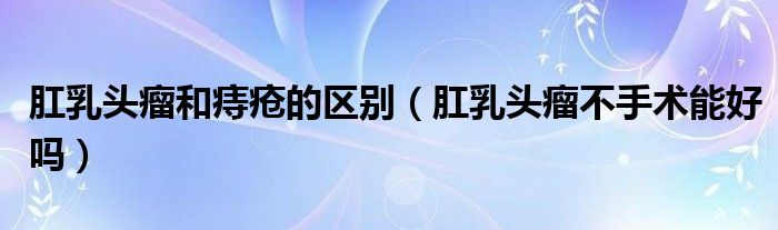 肛乳頭瘤和痔瘡的區(qū)別（肛乳頭瘤不手術能好嗎）