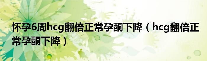 懷孕6周hcg翻倍正常孕酮下降（hcg翻倍正常孕酮下降）