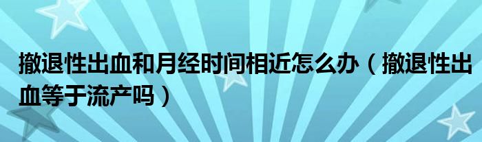 撤退性出血和月經(jīng)時間相近怎么辦（撤退性出血等于流產(chǎn)嗎）